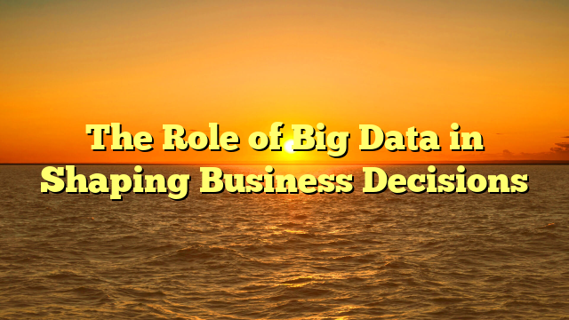 The Role of Big Data in Shaping Business Decisions