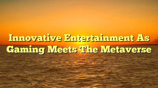 Innovative Entertainment As Gaming Meets The Metaverse