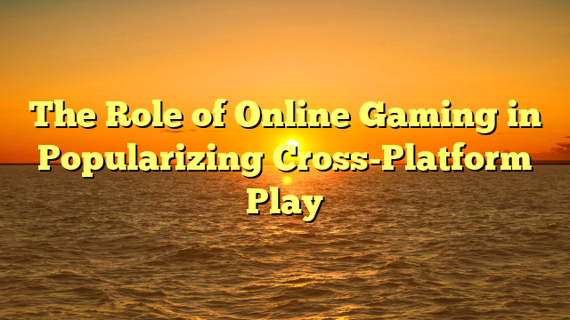 The Role of Online Gaming in Popularizing Cross-Platform Play