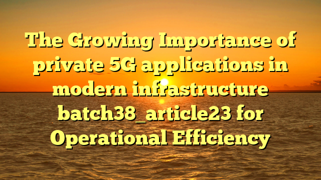 The Growing Importance of private 5G applications in modern infrastructure batch38_article23 for Operational Efficiency