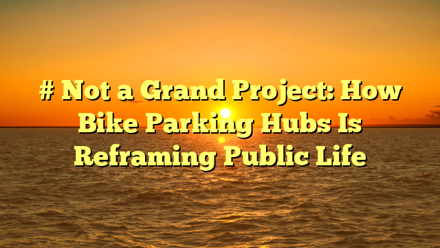 # Not a Grand Project: How Bike Parking Hubs Is Reframing Public Life